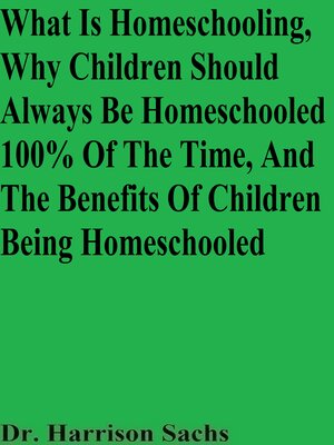 cover image of What Is Homeschooling, Why Children Should Always Be Homeschooled 100% of the Time, and the Benefits of Children Being Homeschooled